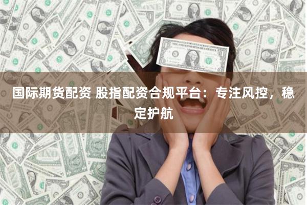 国际期货配资 股指配资合规平台：专注风控，稳定护航