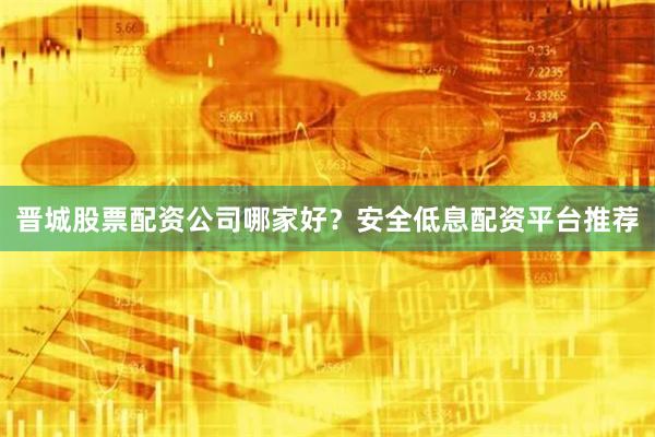 晋城股票配资公司哪家好？安全低息配资平台推荐